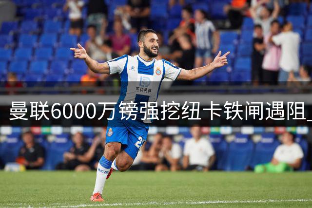 曼联6000万镑强挖纽卡铁闸遇阻 备选方案锁定巴萨猎物